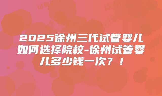 2025徐州三代试管婴儿如何选择院校-徐州试管婴儿多少钱一次？！
