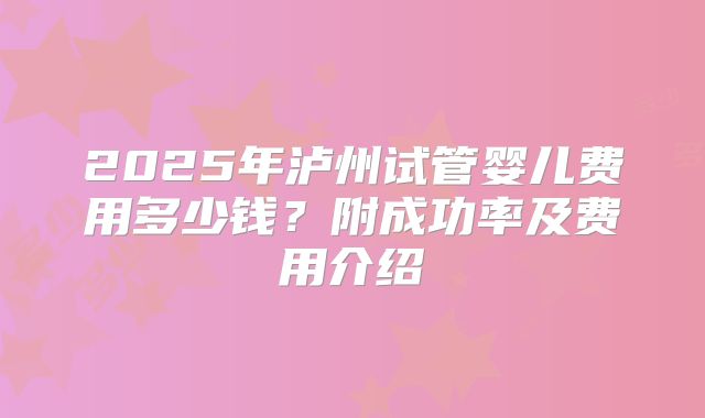 2025年泸州试管婴儿费用多少钱？附成功率及费用介绍