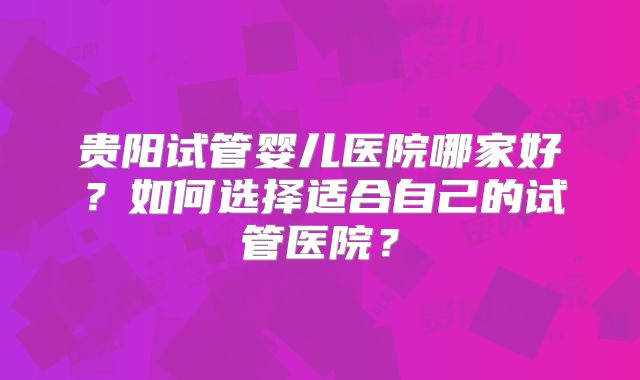 贵阳试管婴儿医院哪家好？如何选择适合自己的试管医院？