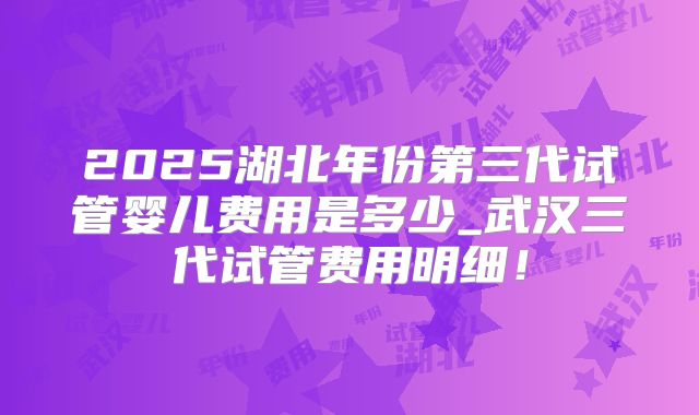 2025湖北年份第三代试管婴儿费用是多少_武汉三代试管费用明细!