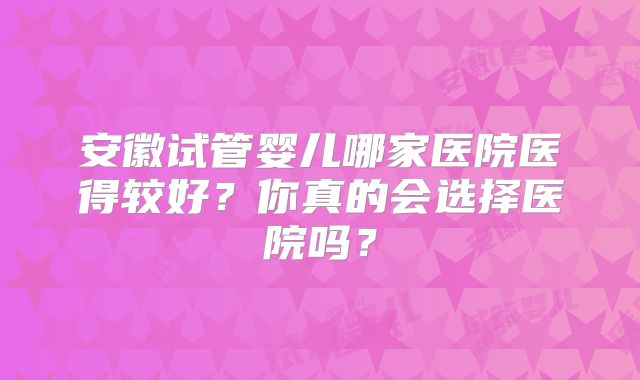 安徽试管婴儿哪家医院医得较好？你真的会选择医院吗？