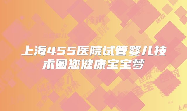 上海455医院试管婴儿技术圆您健康宝宝梦