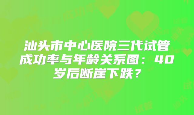 汕头市中心医院三代试管成功率与年龄关系图：40岁后断崖下跌？