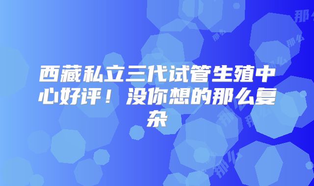 西藏私立三代试管生殖中心好评！没你想的那么复杂