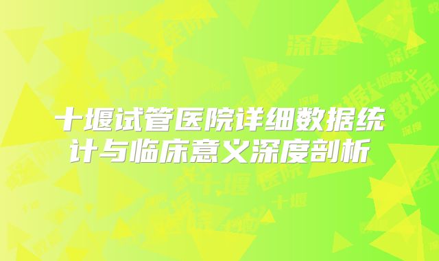 十堰试管医院详细数据统计与临床意义深度剖析