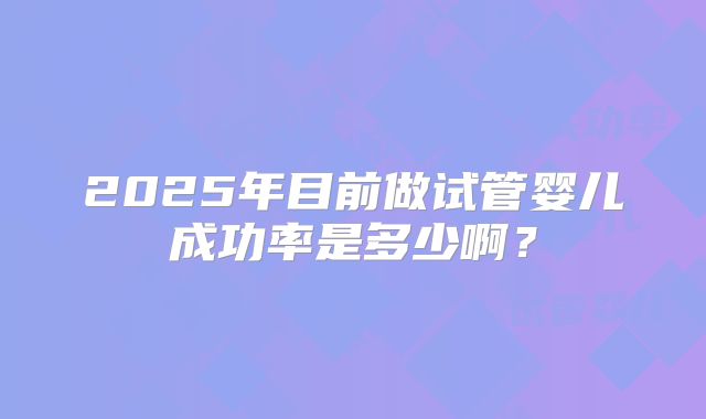2025年目前做试管婴儿成功率是多少啊？