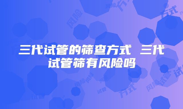 三代试管的筛查方式 三代试管筛有风险吗