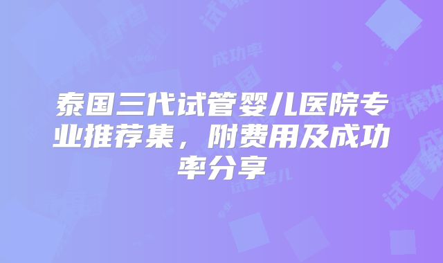 泰国三代试管婴儿医院专业推荐集，附费用及成功率分享