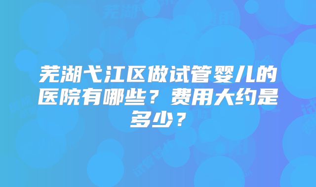 芜湖弋江区做试管婴儿的医院有哪些？费用大约是多少？