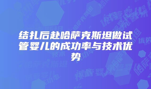 结扎后赴哈萨克斯坦做试管婴儿的成功率与技术优势