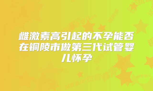 雌激素高引起的不孕能否在铜陵市做第三代试管婴儿怀孕