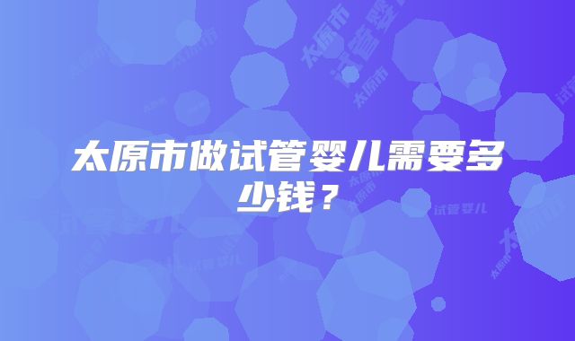 太原市做试管婴儿需要多少钱？