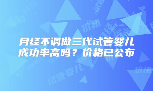 月经不调做三代试管婴儿成功率高吗?价格已公布