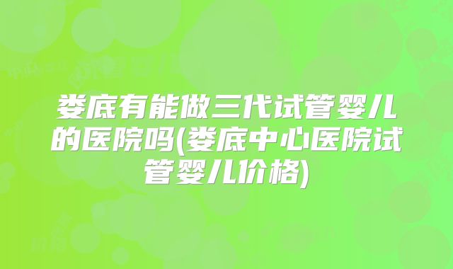 娄底有能做三代试管婴儿的医院吗(娄底中心医院试管婴儿价格)