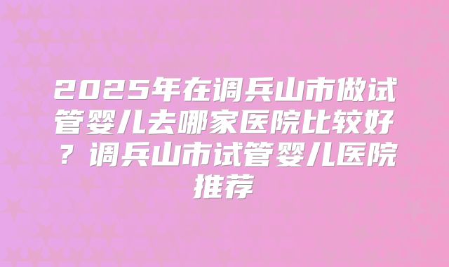 2025年在调兵山市做试管婴儿去哪家医院比较好？调兵山市试管婴儿医院推荐