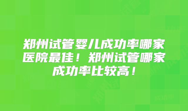 郑州试管婴儿成功率哪家医院最佳！郑州试管哪家成功率比较高！