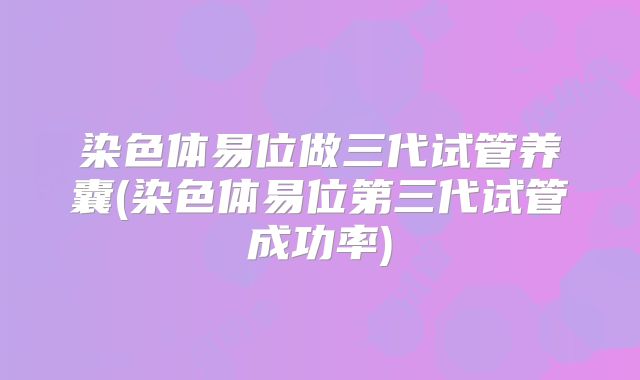 染色体易位做三代试管养囊(染色体易位第三代试管成功率)