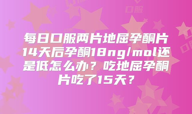 每日口服两片地屈孕酮片14天后孕酮18ng/mol还是低怎么办？吃地屈孕酮片吃了15天？