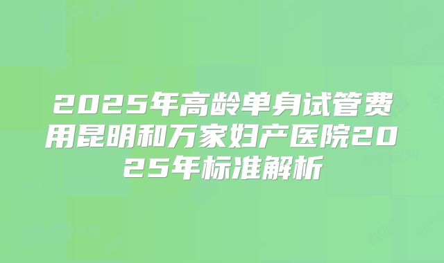 2025年高龄单身试管费用昆明和万家妇产医院2025年标准解析