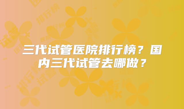 三代试管医院排行榜？国内三代试管去哪做？