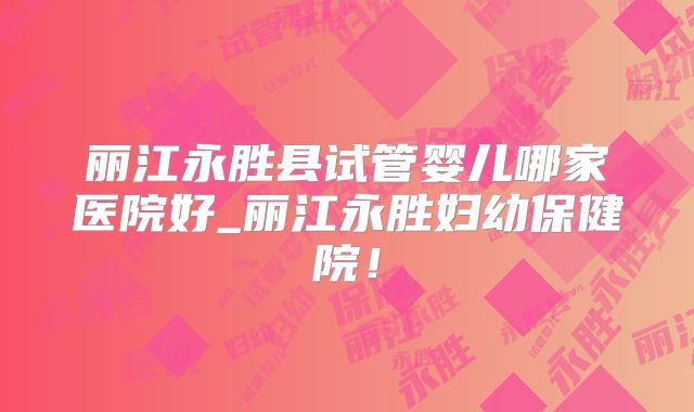 丽江永胜县试管婴儿哪家医院好_丽江永胜妇幼保健院！