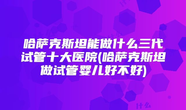哈萨克斯坦能做什么三代试管十大医院(哈萨克斯坦做试管婴儿好不好)
