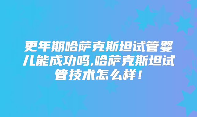更年期哈萨克斯坦试管婴儿能成功吗,哈萨克斯坦试管技术怎么样！