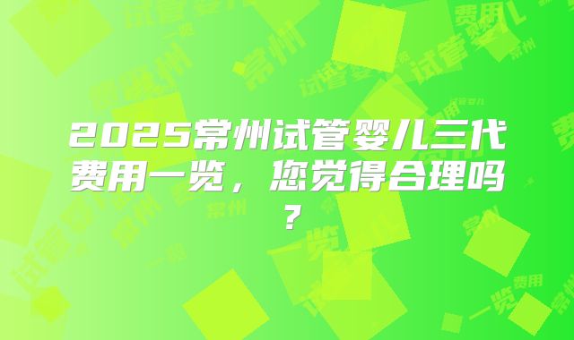 2025常州试管婴儿三代费用一览,您觉得合理吗?