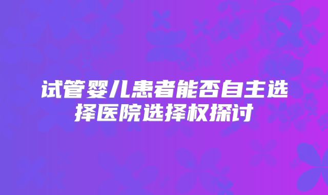 试管婴儿患者能否自主选择医院选择权探讨