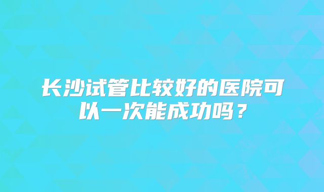 长沙试管比较好的医院可以一次能成功吗？
