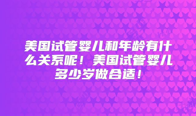 美国试管婴儿和年龄有什么关系呢！美国试管婴儿多少岁做合适！