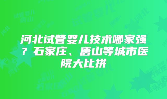 河北试管婴儿技术哪家强？石家庄、唐山等城市医院大比拼