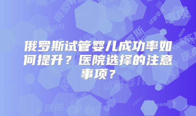 俄罗斯试管婴儿成功率如何提升?医院选择的注意事项?
