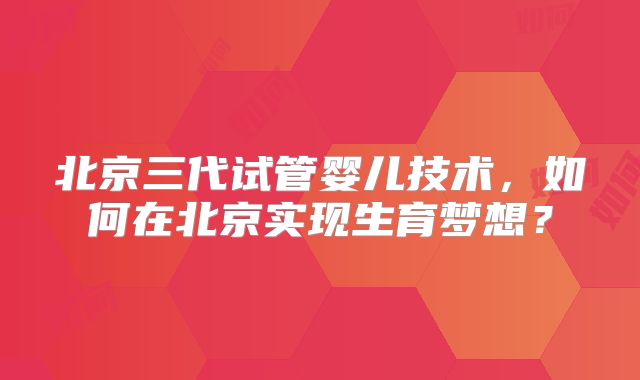 北京三代试管婴儿技术，如何在北京实现生育梦想？