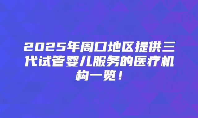 2025年周口地区提供三代试管婴儿服务的医疗机构一览！