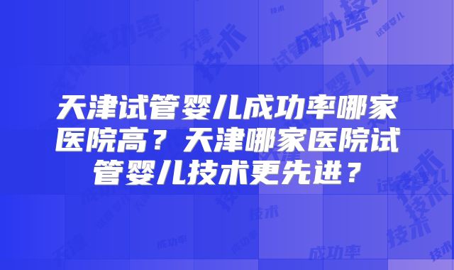天津试管婴儿成功率哪家医院高？天津哪家医院试管婴儿技术更先进？