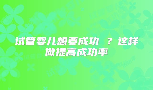 试管婴儿想要成功 ？这样做提高成功率