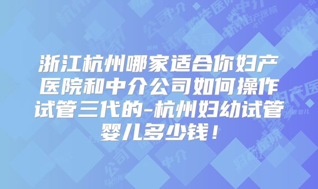 浙江杭州哪家适合你妇产医院和中介公司如何操作试管三代的-杭州妇幼试管婴儿多少钱！