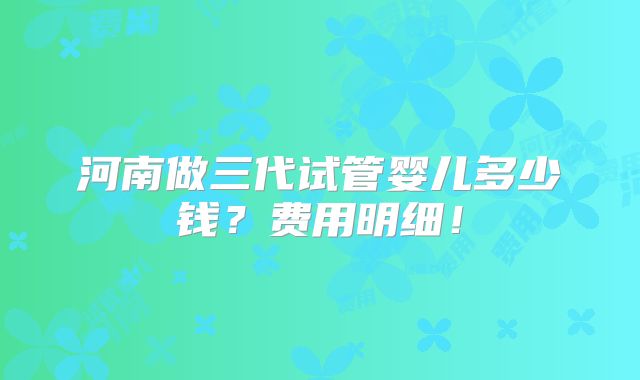 河南做三代试管婴儿多少钱?费用明细!