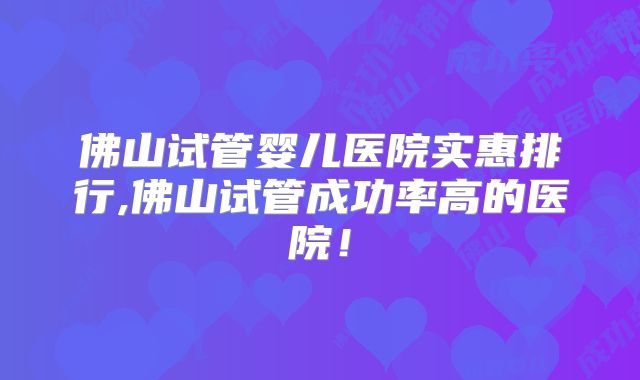 佛山试管婴儿医院实惠排行,佛山试管成功率高的医院！