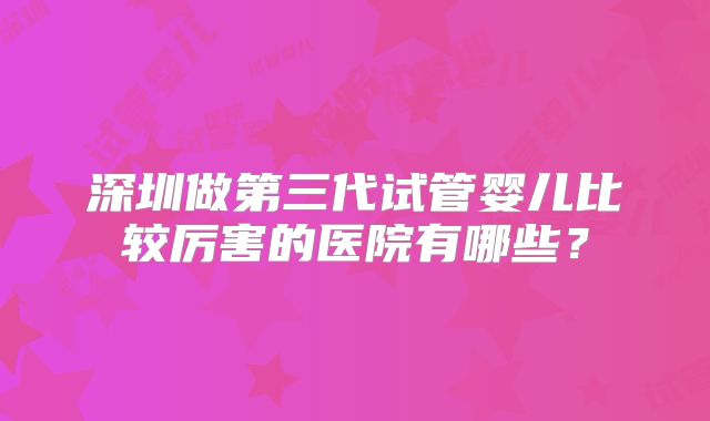 深圳做第三代试管婴儿比较厉害的医院有哪些？