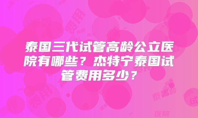 泰国三代试管高龄公立医院有哪些？杰特宁泰国试管费用多少？