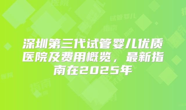 深圳第三代试管婴儿优质医院及费用概览，最新指南在2025年