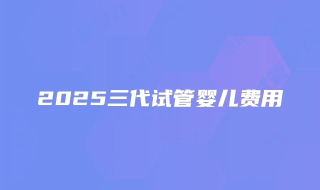 2025三代试管婴儿费用