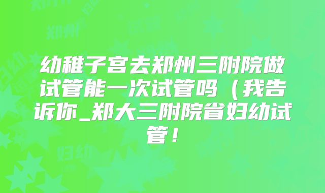 幼稚子宫去郑州三附院做试管能一次试管吗(我告诉你_郑大三附院省妇幼试管!