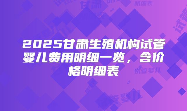 2025甘肃生殖机构试管婴儿费用明细一览,含价格明细表