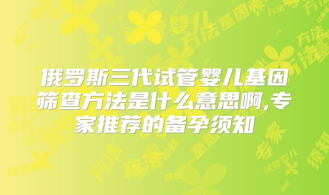 俄罗斯三代试管婴儿基因筛查方法是什么意思啊,专家推荐的备孕须知