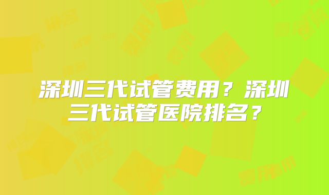 深圳三代试管费用？深圳三代试管医院排名？