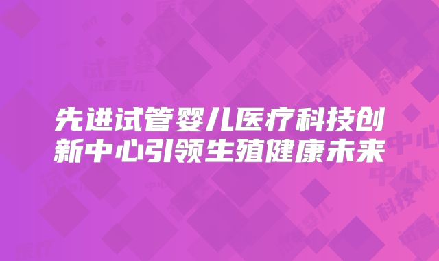 先进试管婴儿医疗科技创新中心引领生殖健康未来