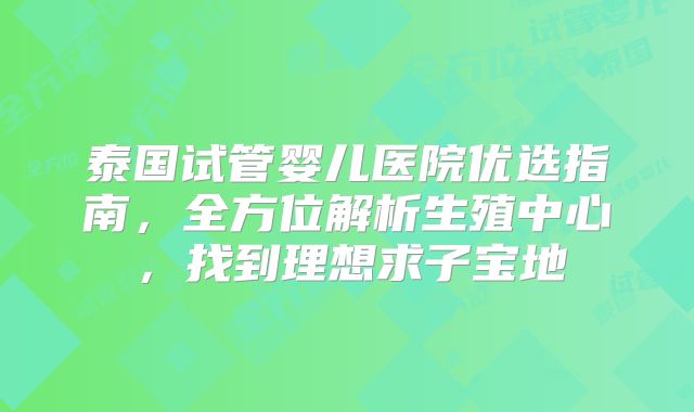 泰国试管婴儿医院优选指南，全方位解析生殖中心，找到理想求子宝地